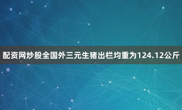 配资网炒股全国外三元生猪出栏均重为124.12公斤