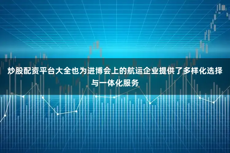 炒股配资平台大全也为进博会上的航运企业提供了多样化选择与一体化服务