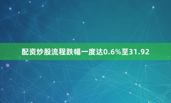 配资炒股流程跌幅一度达0.6%至31.92